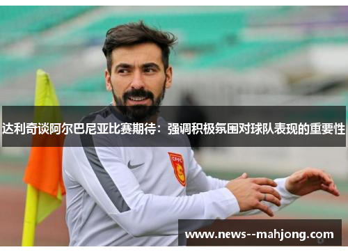 达利奇谈阿尔巴尼亚比赛期待:强调积极氛围对球队表现的重要性 达利奇谈阿尔巴尼亚比赛期待:强调积极氛围对球队表现的重要性