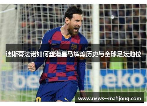 迪斯蒂法诺如何塑造皇马辉煌历史与全球足坛地位 迪斯蒂法诺如何塑造皇马辉煌历史与全球足坛地位