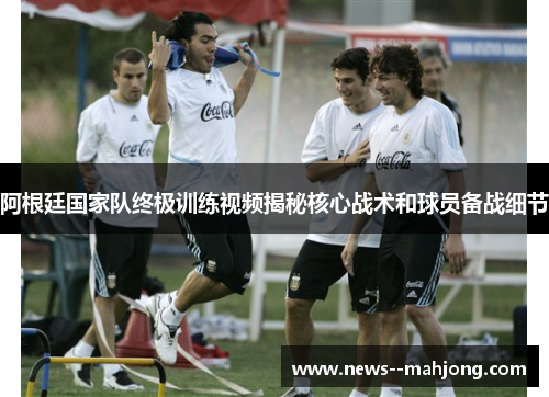 阿根廷国家队终极训练视频揭秘核心战术和球员备战细节 阿根廷国家队终极训练视频揭秘核心战术和球员备战细节