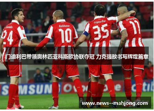 门迪利巴带领奥林匹亚科斯欧协联夺冠 力克强敌书写辉煌篇章