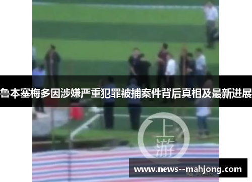 鲁本塞梅多因涉嫌严重犯罪被捕案件背后真相及最新进展