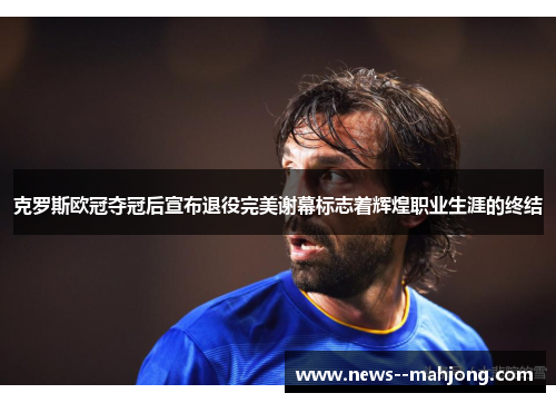 克罗斯欧冠夺冠后宣布退役完美谢幕标志着辉煌职业生涯的终结 克罗斯欧冠夺冠后宣布退役完美谢幕标志着辉煌职业生涯的终结