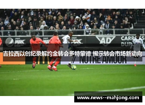 吉拉西以创纪录解约金转会多特蒙德 揭示转会市场新动向