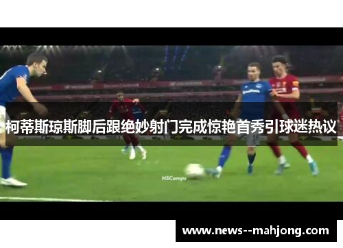 柯蒂斯琼斯脚后跟绝妙射门完成惊艳首秀引球迷热议